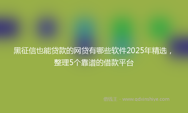 黑征信也能贷款的网贷有哪些软件2025年精选，整理5个靠谱的借款平台