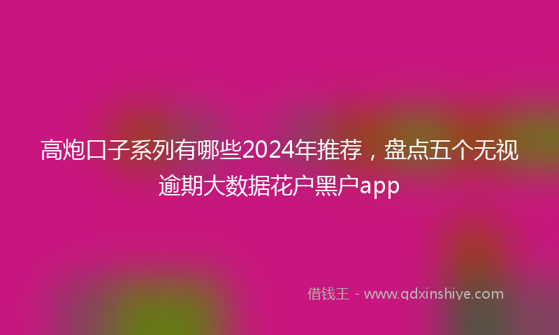 高炮口子系列有哪些2024年推荐，盘点五个无视逾期大数据花户黑户app