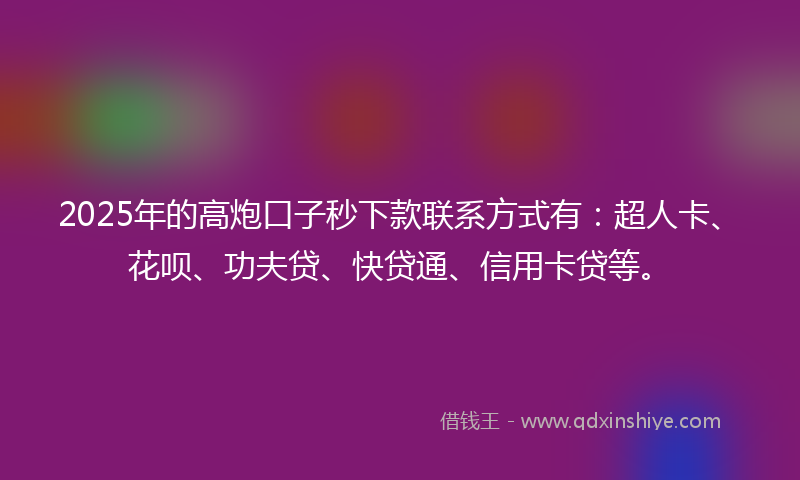 2025年的高炮口子秒下款联系方式有：超人卡、花呗、功夫贷、快贷通、信用卡贷等。
