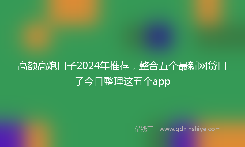 高额高炮口子2024年推荐，整合五个最新网贷口子今日整理这五个app