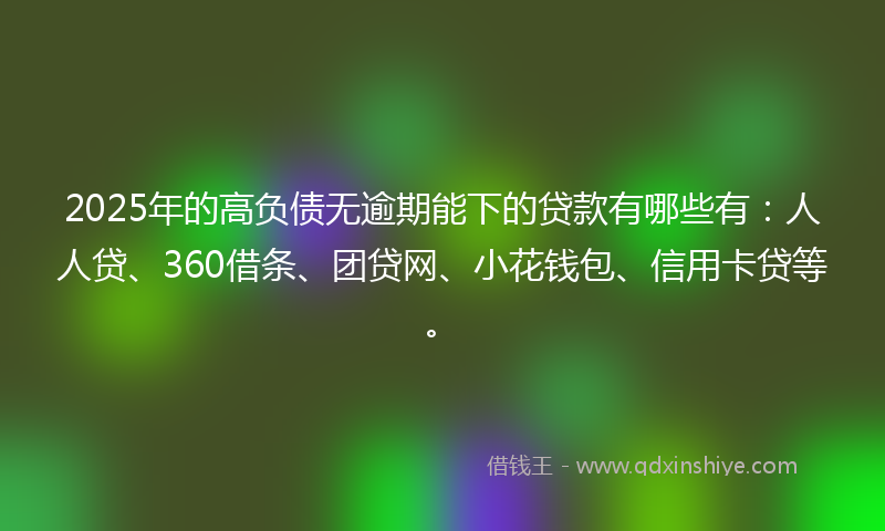 2025年的高负债无逾期能下的贷款有哪些有：人人贷、360借条、团贷网、小花钱包、信用卡贷等。