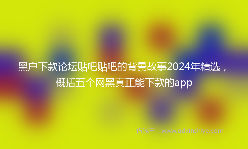 黑户下款论坛贴吧贴吧的背景故事2024年精选，概括五个网黑真正能下款的app