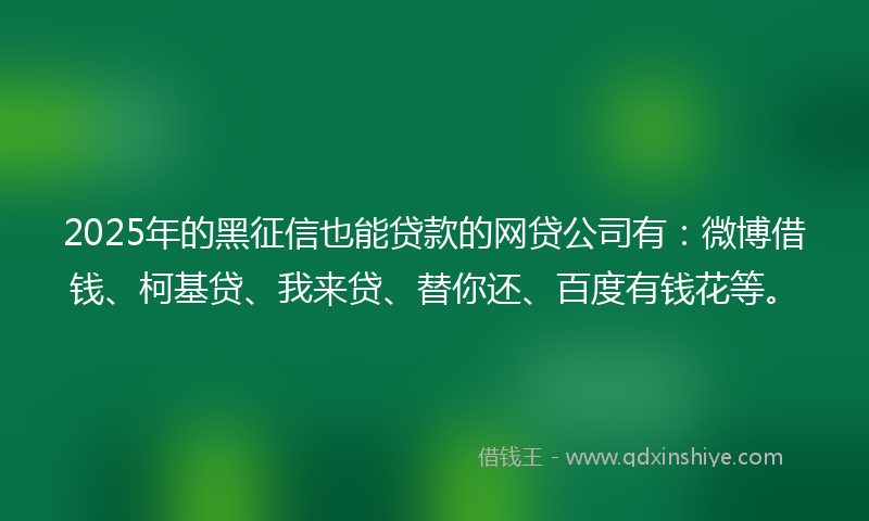2025年的黑征信也能贷款的网贷公司有：微博借钱、柯基贷、我来贷、替你还、百度有钱花等。