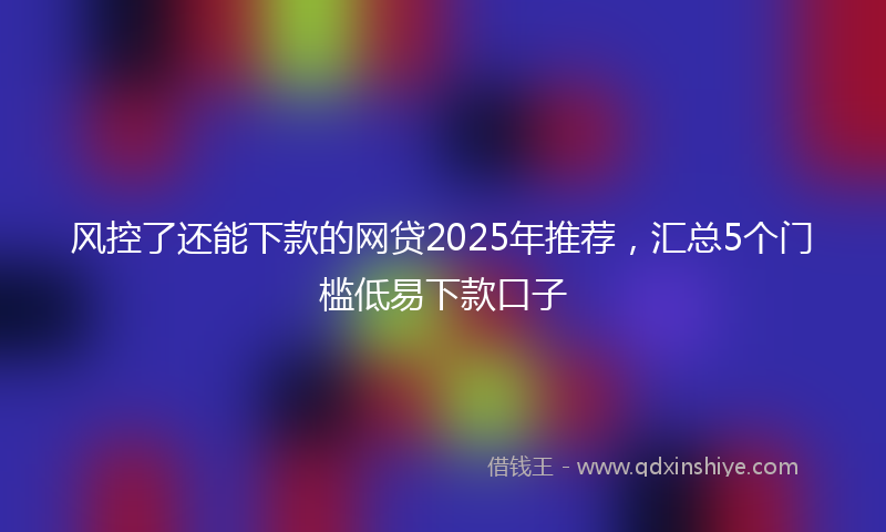 风控了还能下款的网贷2025年推荐，汇总5个门槛低易下款口子