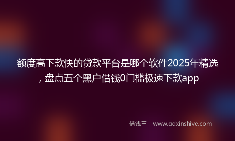 额度高下款快的贷款平台是哪个软件2025年精选，盘点五个黑户借钱0门槛极速下款app