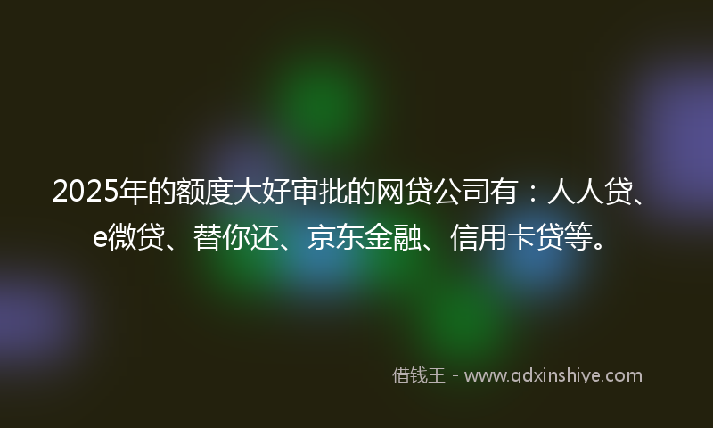 2025年的额度大好审批的网贷公司有：人人贷、e微贷、替你还、京东金融、信用卡贷等。