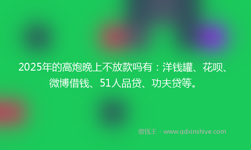 2025年的高炮晚上不放款吗有：洋钱罐、花呗、微博借钱、51人品贷、功夫贷等。