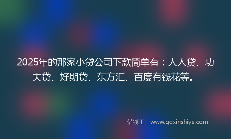 2025年的那家小贷公司下款简单有：人人贷、功夫贷、好期贷、东方汇、百度有钱花等。