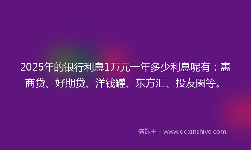 2025年的银行利息1万元一年多少利息呢有：惠商贷、好期贷、洋钱罐、东方汇、投友圈等。