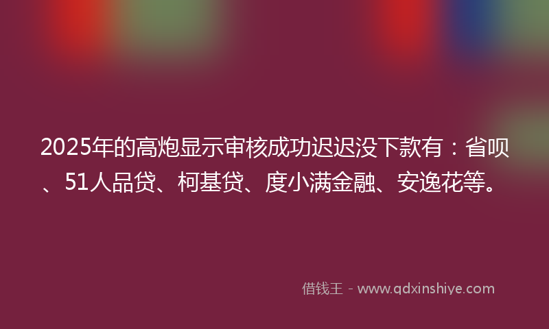 2025年的高炮显示审核成功迟迟没下款有：省呗、51人品贷、柯基贷、度小满金融、安逸花等。