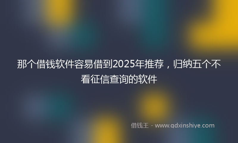 那个借钱软件容易借到2025年推荐，归纳五个不看征信查询的软件