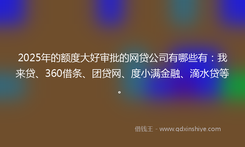 2025年的额度大好审批的网贷公司有哪些有：我来贷、360借条、团贷网、度小满金融、滴水贷等。