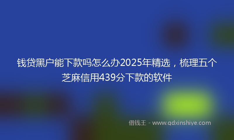 钱贷黑户能下款吗怎么办2025年精选，梳理五个芝麻信用439分下款的软件