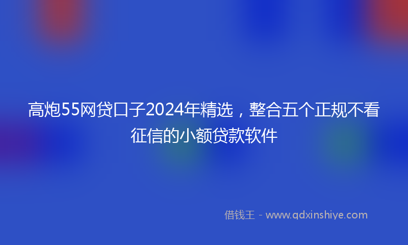 高炮55网贷口子2024年精选，整合五个正规不看征信的小额贷款软件