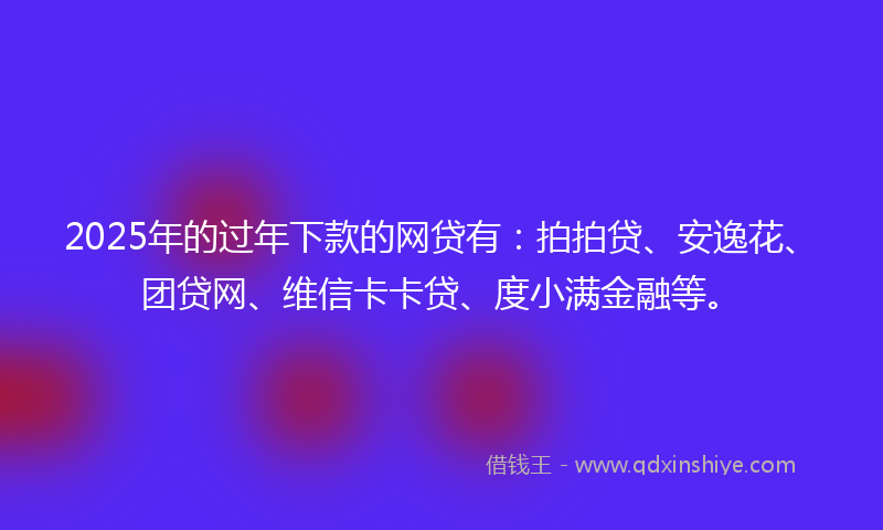 2025年的过年下款的网贷有：拍拍贷、安逸花、团贷网、维信卡卡贷、度小满金融等。