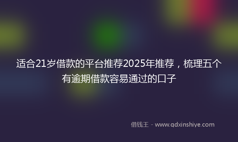 适合21岁借款的平台推荐2025年推荐，梳理五个有逾期借款容易通过的口子