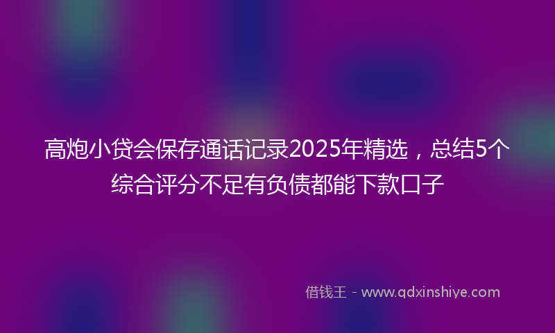 高炮小贷会保存通话记录2025年精选，总结5个综合评分不足有负债都能下款口子