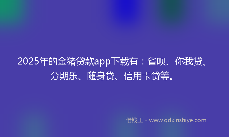2025年的金猪贷款app下载有：省呗、你我贷、分期乐、随身贷、信用卡贷等。