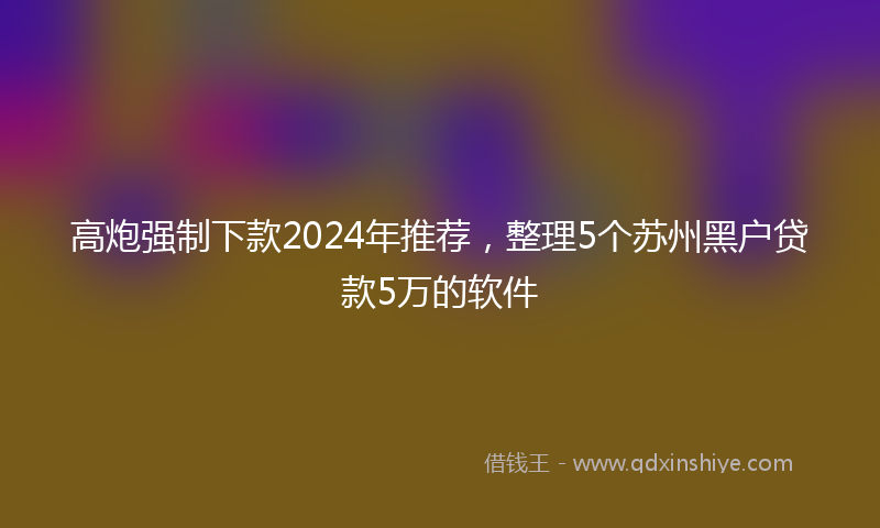 高炮强制下款2024年推荐，整理5个苏州黑户贷款5万的软件