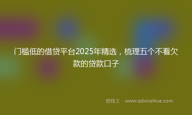 门槛低的借贷平台2025年精选，梳理五个不看欠款的贷款口子