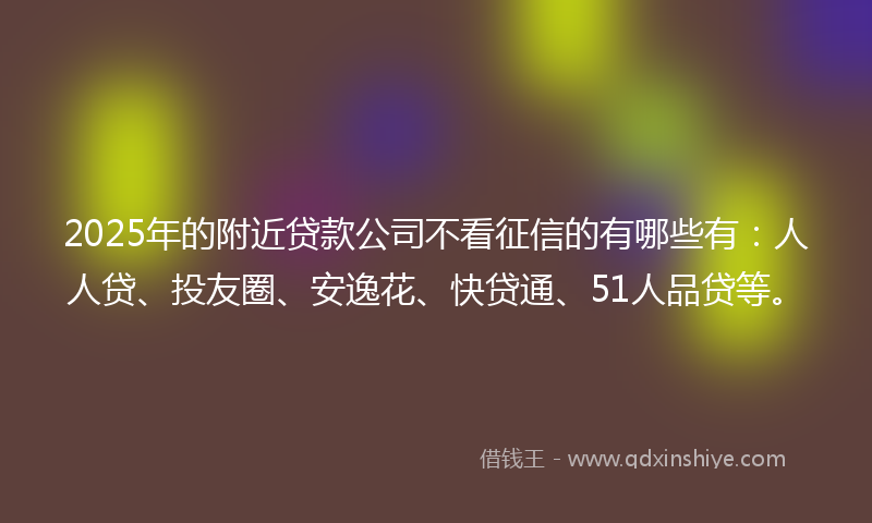 2025年的附近贷款公司不看征信的有哪些有：人人贷、投友圈、安逸花、快贷通、51人品贷等。