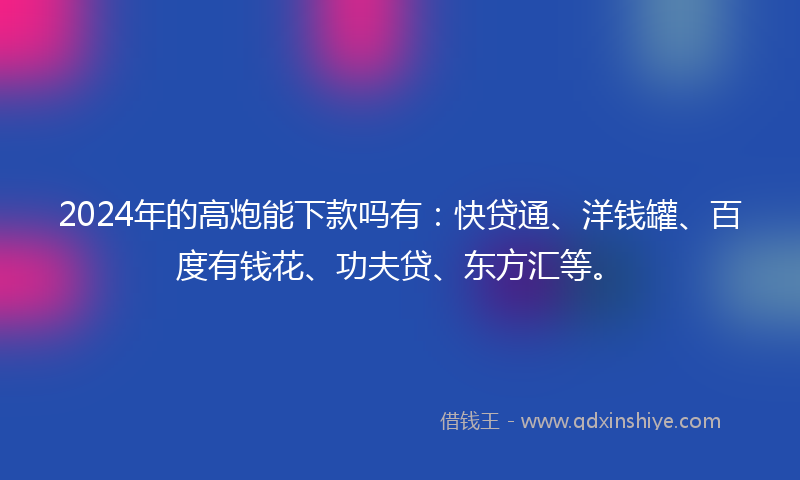 2024年的高炮能下款吗有：快贷通、洋钱罐、百度有钱花、功夫贷、东方汇等。