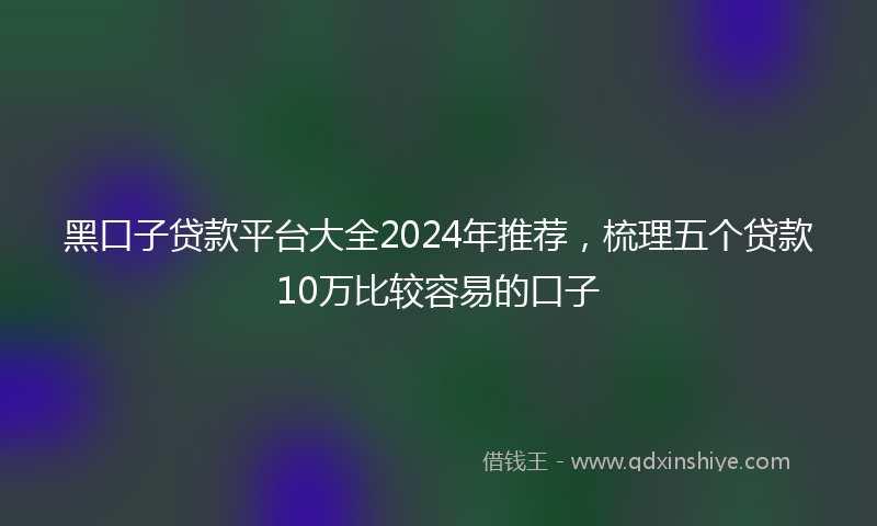 黑口子贷款平台大全2024年推荐，梳理五个贷款10万比较容易的口子
