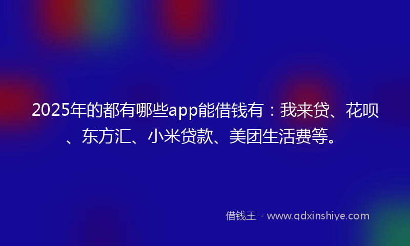 2025年的都有哪些app能借钱有：我来贷、花呗、东方汇、小米贷款、美团生活费等。