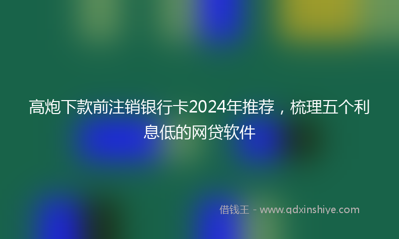 高炮下款前注销银行卡2024年推荐，梳理五个利息低的网贷软件
