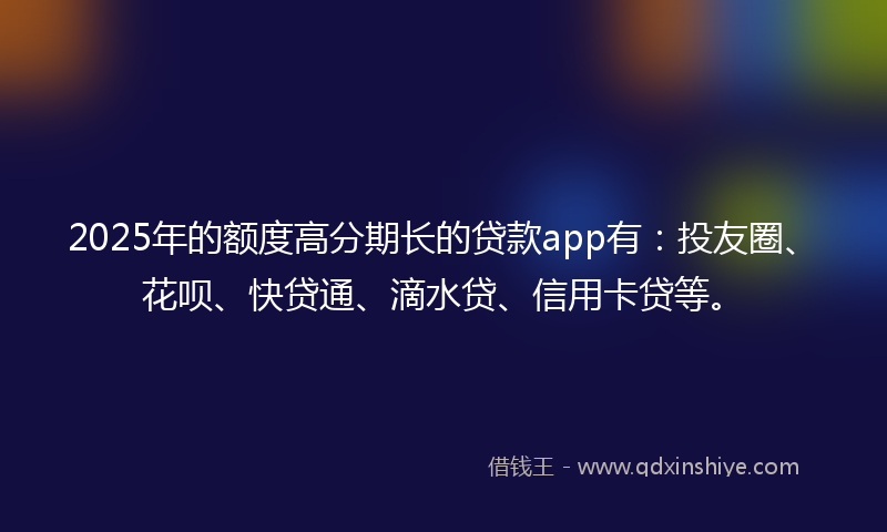 2025年的额度高分期长的贷款app有：投友圈、花呗、快贷通、滴水贷、信用卡贷等。
