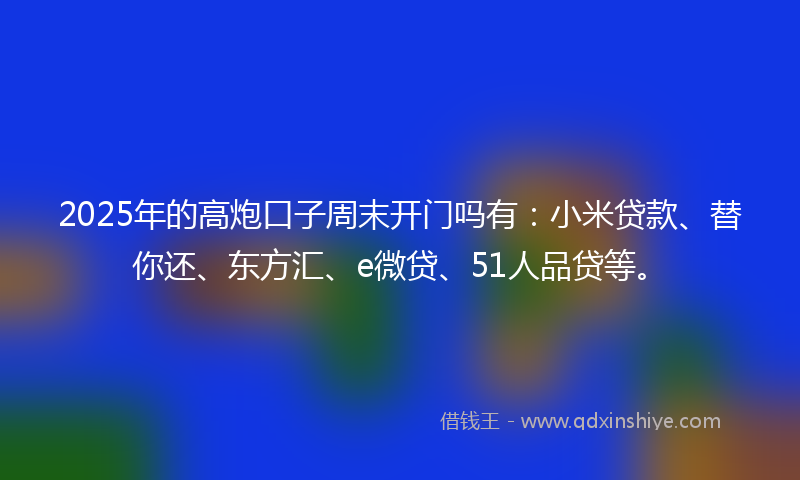 2025年的高炮口子周末开门吗有：小米贷款、替你还、东方汇、e微贷、51人品贷等。