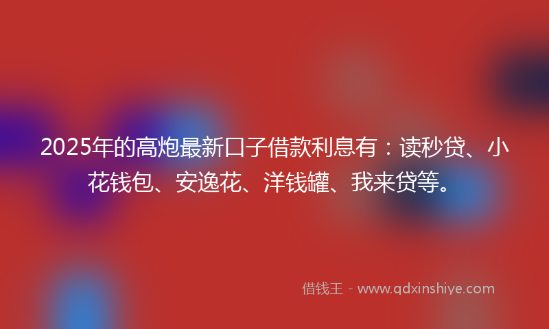 2025年的高炮最新口子借款利息有：读秒贷、小花钱包、安逸花、洋钱罐、我来贷等。