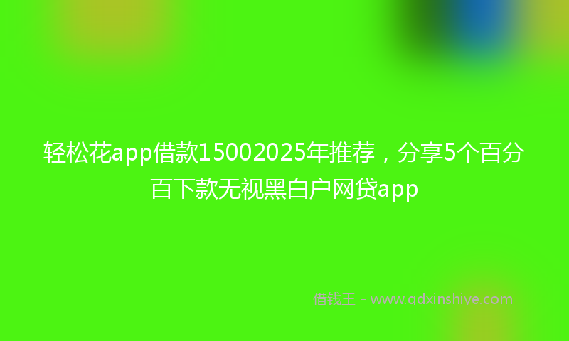 轻松花app借款15002025年推荐，分享5个百分百下款无视黑白户网贷app