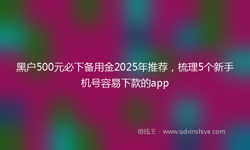 黑户500元必下备用金2025年推荐，梳理5个新手机号容易下款的app