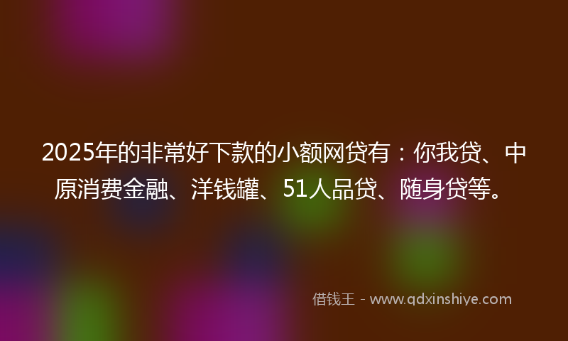 2025年的非常好下款的小额网贷有：你我贷、中原消费金融、洋钱罐、51人品贷、随身贷等。