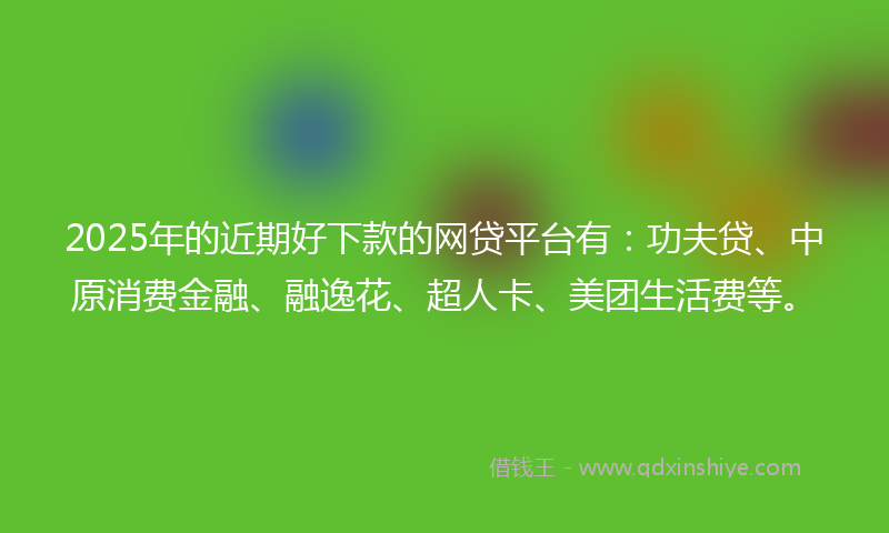2025年的近期好下款的网贷平台有：功夫贷、中原消费金融、融逸花、超人卡、美团生活费等。