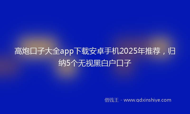 高炮口子大全app下载安卓手机2025年推荐，归纳5个无视黑白户口子