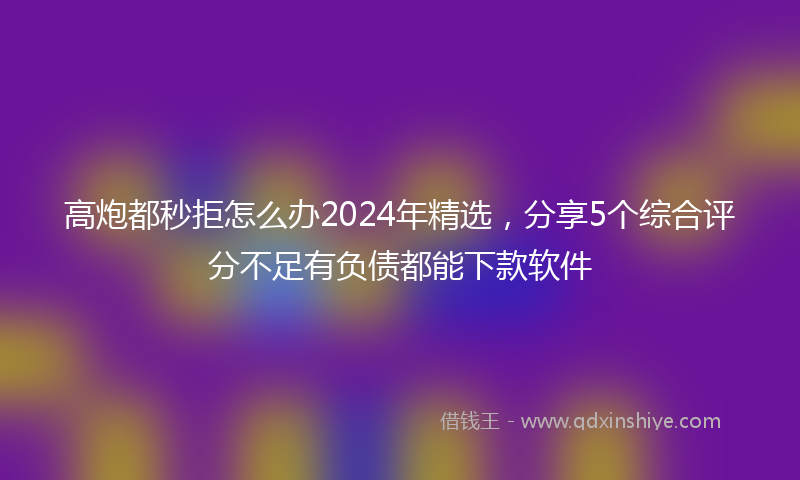 高炮都秒拒怎么办2024年精选，分享5个综合评分不足有负债都能下款软件
