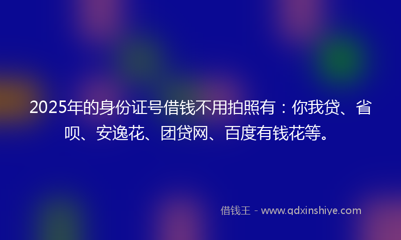 2025年的身份证号借钱不用拍照有：你我贷、省呗、安逸花、团贷网、百度有钱花等。