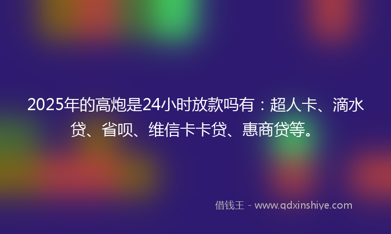2025年的高炮是24小时放款吗有：超人卡、滴水贷、省呗、维信卡卡贷、惠商贷等。