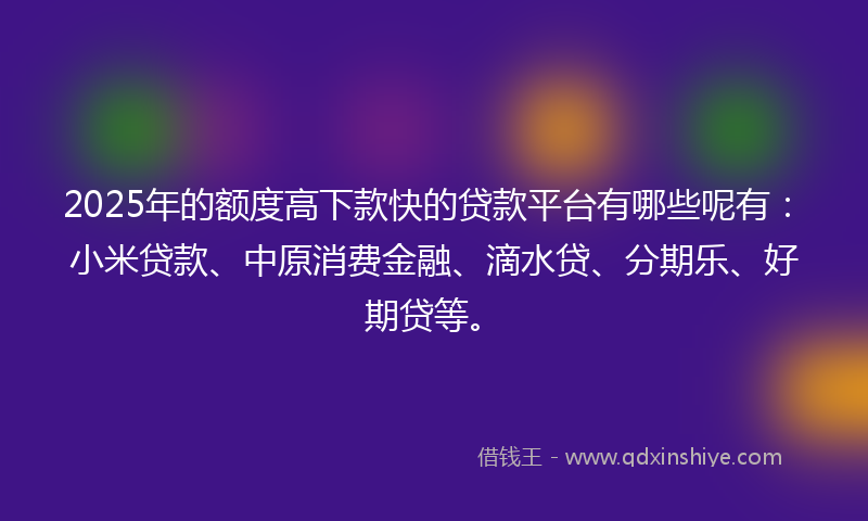 2025年的额度高下款快的贷款平台有哪些呢有：小米贷款、中原消费金融、滴水贷、分期乐、好期贷等。