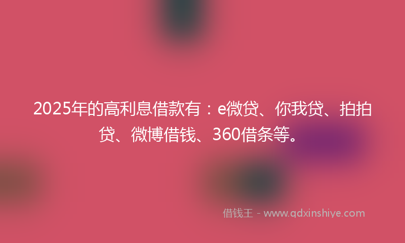 2025年的高利息借款有：e微贷、你我贷、拍拍贷、微博借钱、360借条等。