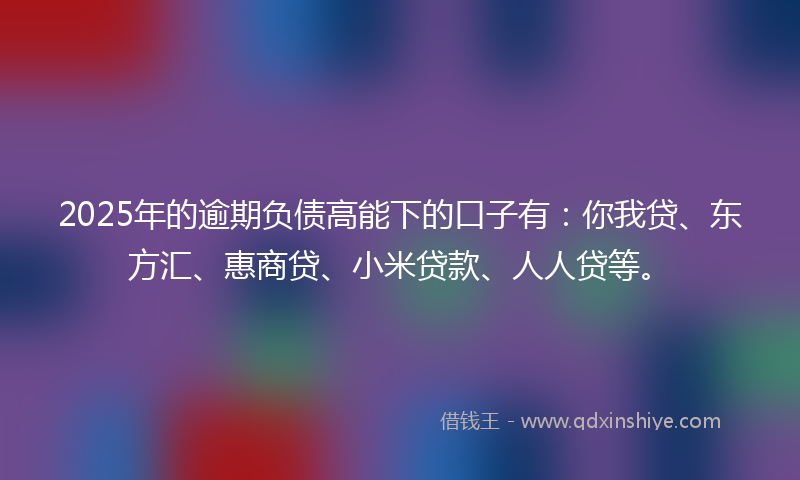 2025年的逾期负债高能下的口子有：你我贷、东方汇、惠商贷、小米贷款、人人贷等。