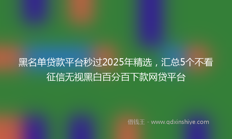 黑名单贷款平台秒过2025年精选，汇总5个不看征信无视黑白百分百下款网贷平台