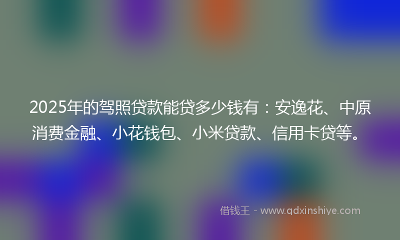 2025年的驾照贷款能贷多少钱有：安逸花、中原消费金融、小花钱包、小米贷款、信用卡贷等。