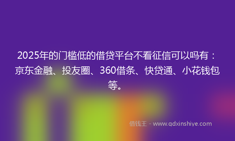 2025年的门槛低的借贷平台不看征信可以吗有：京东金融、投友圈、360借条、快贷通、小花钱包等。