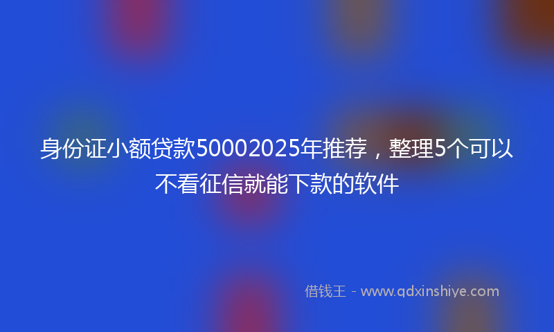 身份证小额贷款50002025年推荐，整理5个可以不看征信就能下款的软件
