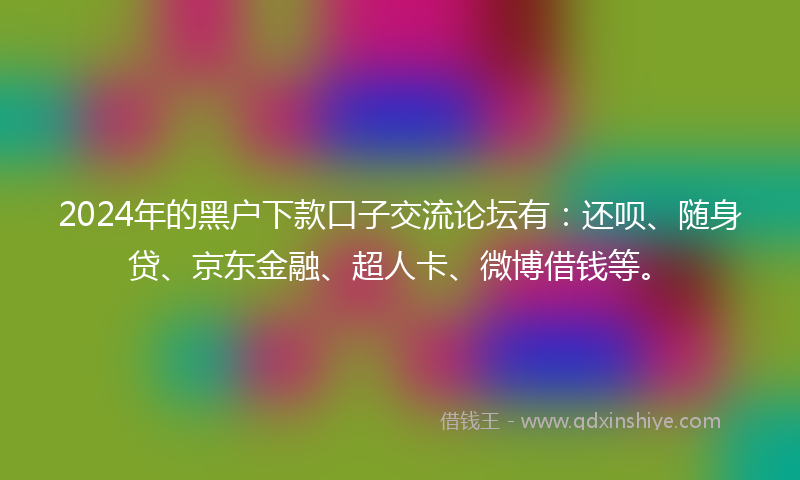 2024年的黑户下款口子交流论坛有：还呗、随身贷、京东金融、超人卡、微博借钱等。