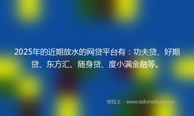 2025年的近期放水的网贷平台有：功夫贷、好期贷、东方汇、随身贷、度小满金融等。