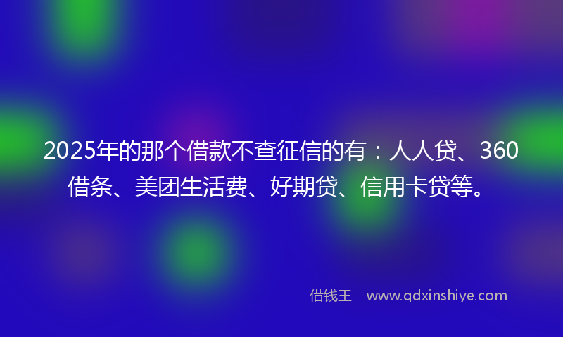 2025年的那个借款不查征信的有：人人贷、360借条、美团生活费、好期贷、信用卡贷等。